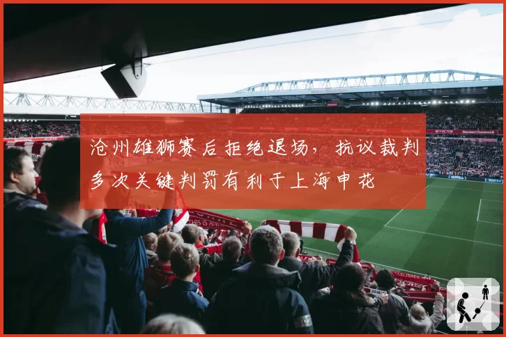 沧州雄狮赛后拒绝退场，抗议裁判多次关键判罚有利于上海申花