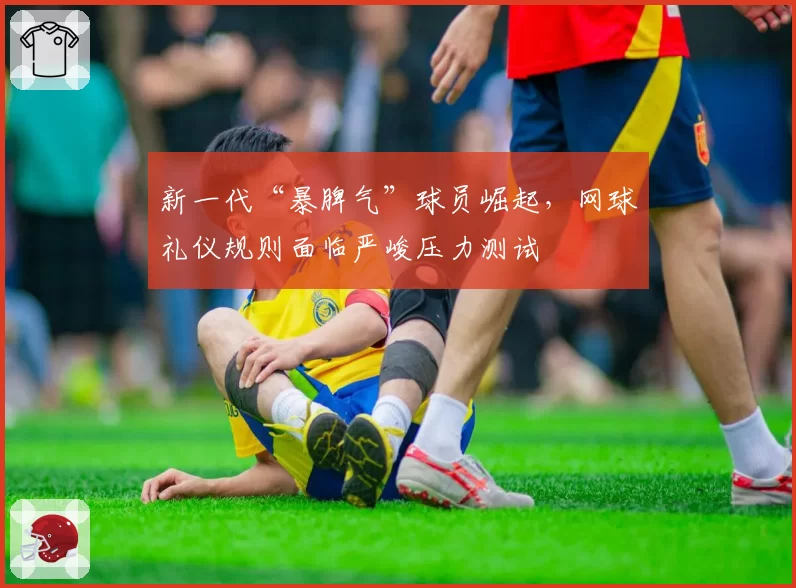 新一代“暴脾气”球员崛起，网球礼仪规则面临严峻压力测试