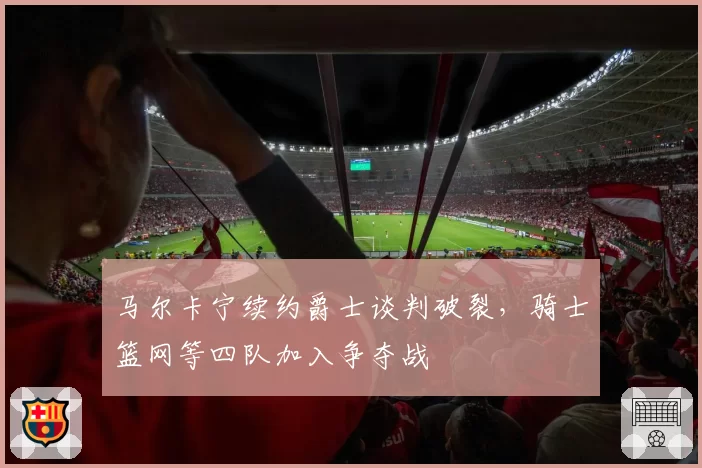 马尔卡宁续约爵士谈判破裂，骑士篮网等四队加入争夺战