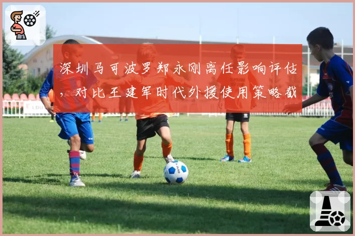 深圳马可波罗郑永刚离任影响评估，对比王建军时代外援使用策略截然相反
