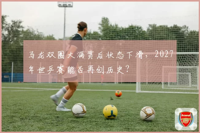 马龙双圈大满贯后状态下滑，2027年世乒赛能否再创历史？