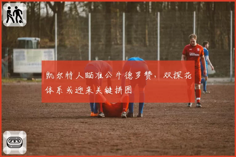 凯尔特人瞄准公牛德罗赞，双探花体系或迎来关键拼图
