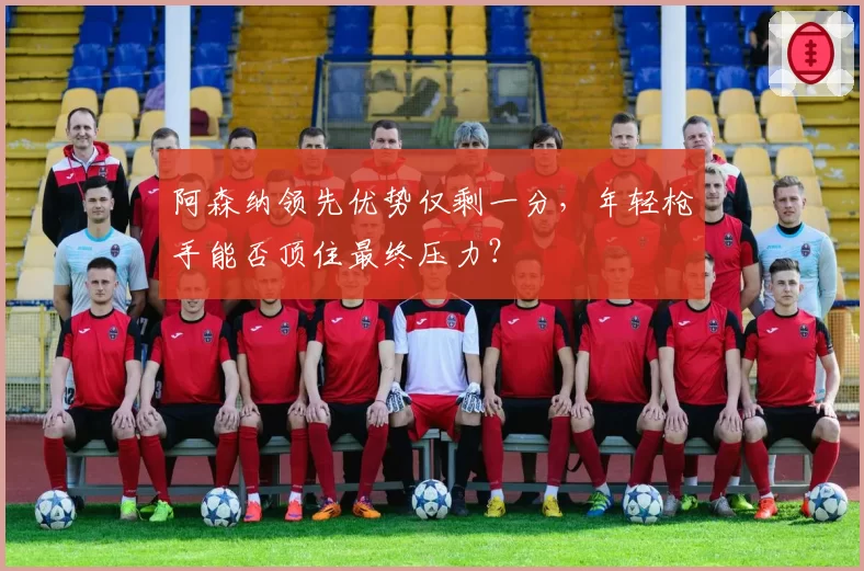 阿森纳领先优势仅剩一分，年轻枪手能否顶住最终压力？