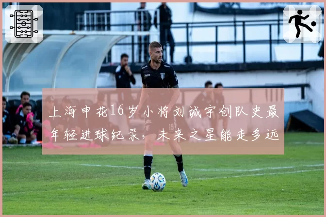 上海申花16岁小将刘诚宇创队史最年轻进球纪录，未来之星能走多远？