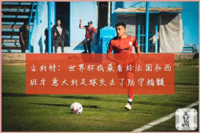 古利特：世界杯我最看好法国和西班牙 意大利足球失去了防守精髓