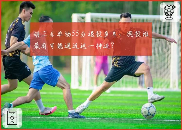 胡卫东单场55分退役多年，现役谁最有可能逼近这一神迹？