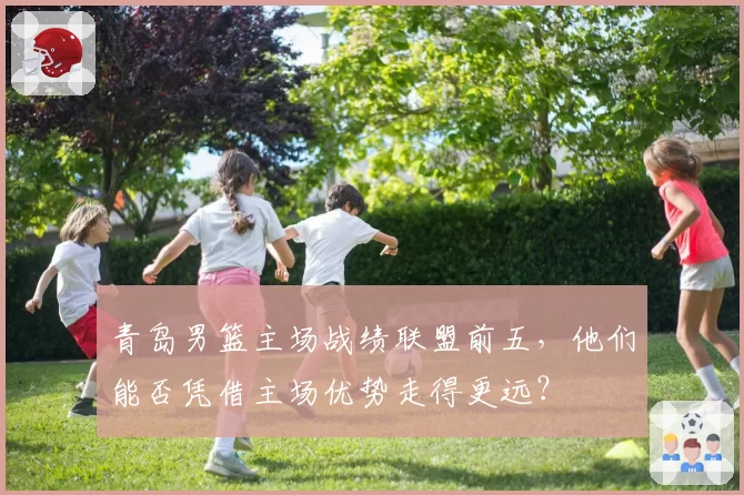 青岛男篮主场战绩联盟前五，他们能否凭借主场优势走得更远？