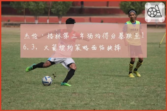 杰伦·格林第三年场均得分暴跌至16.3，火箭续约策略面临抉择