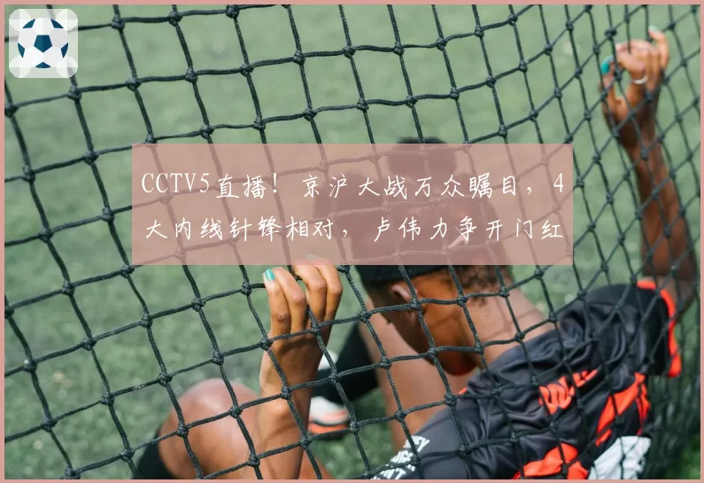 CCTV5直播！京沪大战万众瞩目，4大内线针锋相对，卢伟力争开门红