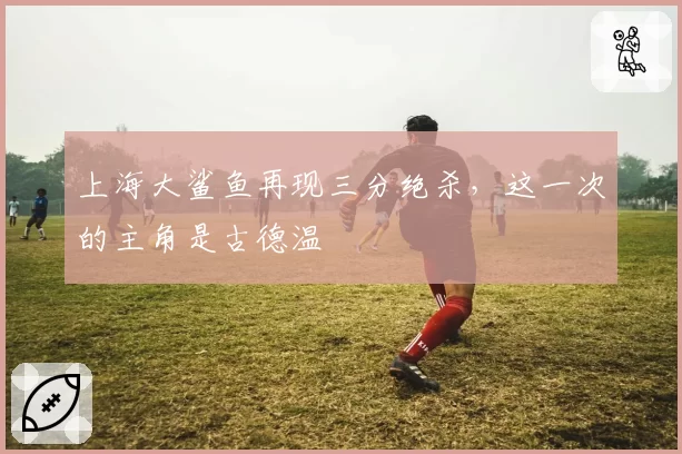 上海大鲨鱼再现三分绝杀，这一次的主角是古德温