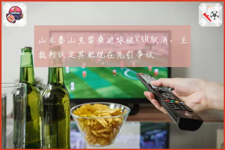 山东泰山克雷桑进球被VAR取消,主裁判认定其犯规在先引争议