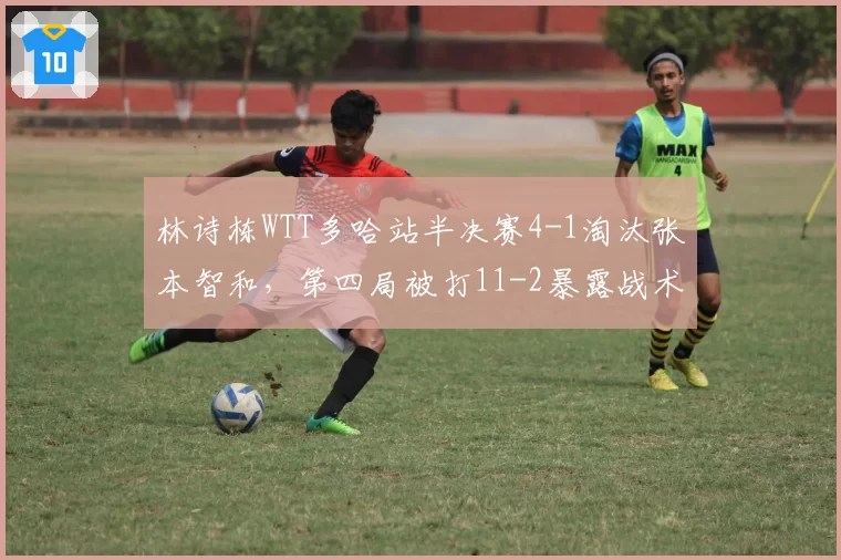 林诗栋WTT多哈站半决赛4-1淘汰张本智和,第四局被打11-2暴露战术执行什么隐患?