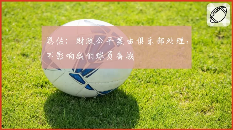 恩佐:财政公平案由俱乐部处理,不影响我们球员备战