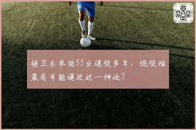 胡卫东单场55分退役多年，现役谁最有可能逼近这一神迹？