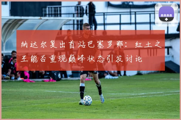 纳达尔复出首站巴塞罗那：红土之王能否重现巅峰状态引发讨论