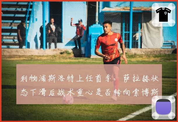 利物浦斯洛特上任首季，萨拉赫状态下滑后战术重心是否转向索博斯洛伊？