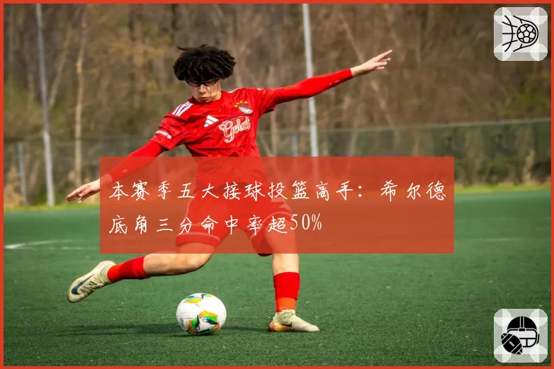 本赛季五大接球投篮高手:希尔德底角三分命中率超50%