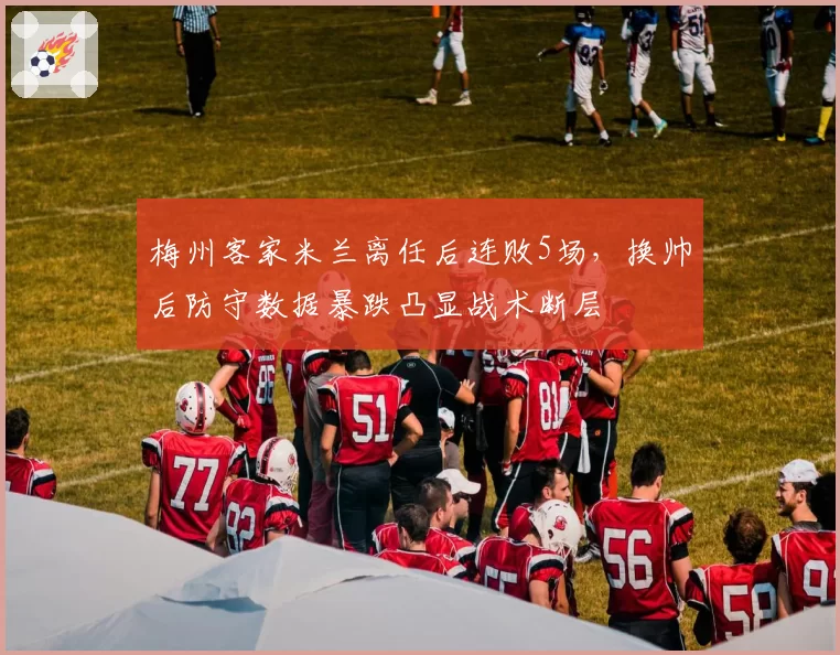 梅州客家米兰离任后连败5场，换帅后防守数据暴跌凸显战术断层