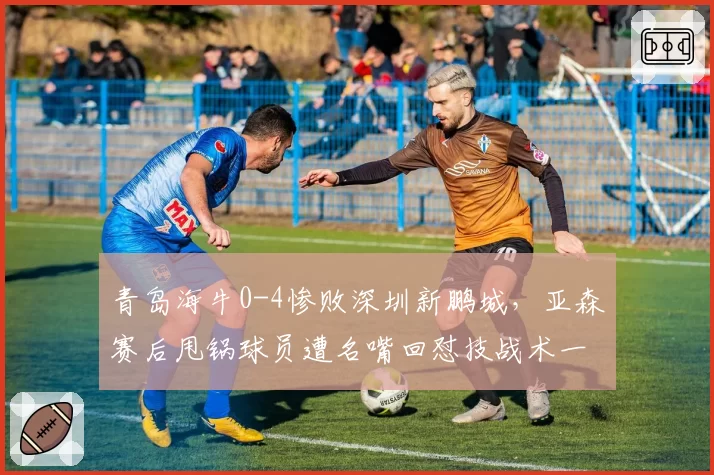 青岛海牛0-4惨败深圳新鹏城，亚森赛后甩锅球员遭名嘴回怼技战术一无是处