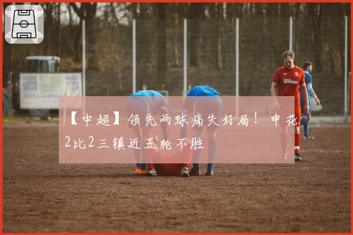 【中超】领先两球痛失好局！申花2比2三镇近五轮不胜