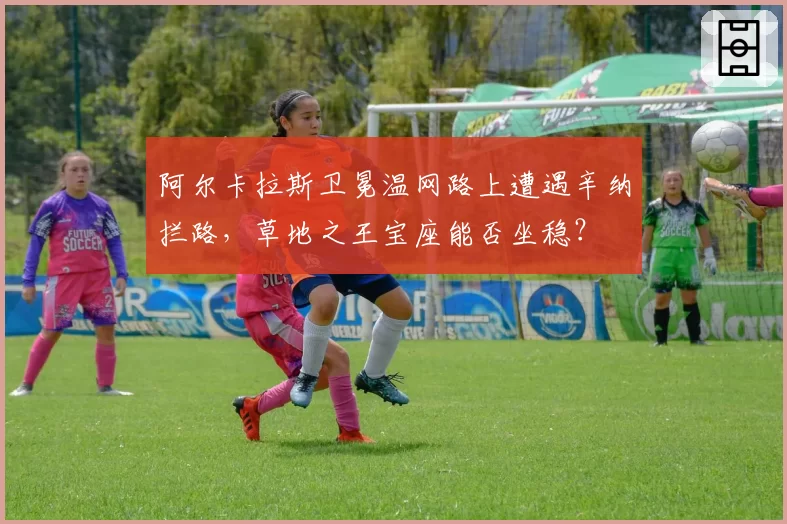 阿尔卡拉斯卫冕温网路上遭遇辛纳拦路，草地之王宝座能否坐稳？