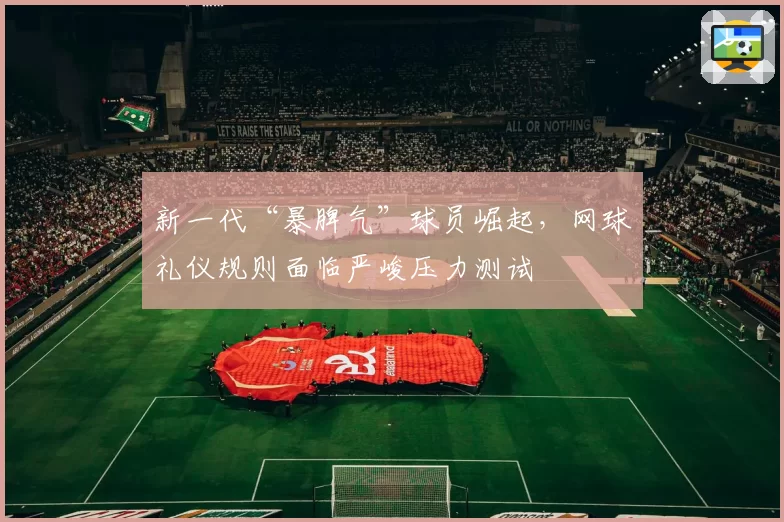 新一代“暴脾气”球员崛起，网球礼仪规则面临严峻压力测试