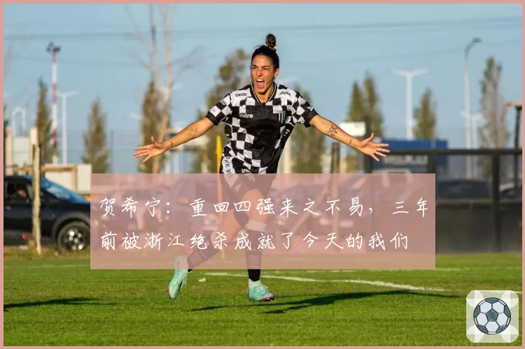 贺希宁：重回四强来之不易，三年前被浙江绝杀成就了今天的我们