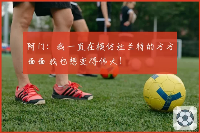 阿门：我一直在模仿杜兰特的方方面面 我也想变得伟大！