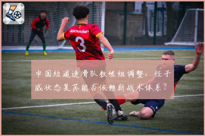中国短道速滑队教练组调整，任子威状态复苏能否依赖新战术体系？