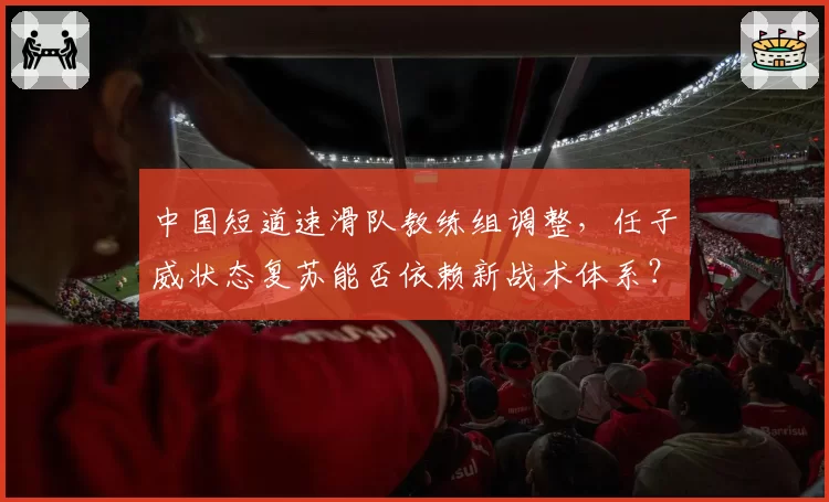 中国短道速滑队教练组调整，任子威状态复苏能否依赖新战术体系？