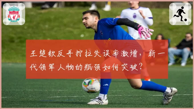 王楚钦反手拧拉失误率激增，新一代领军人物的瓶颈如何突破？