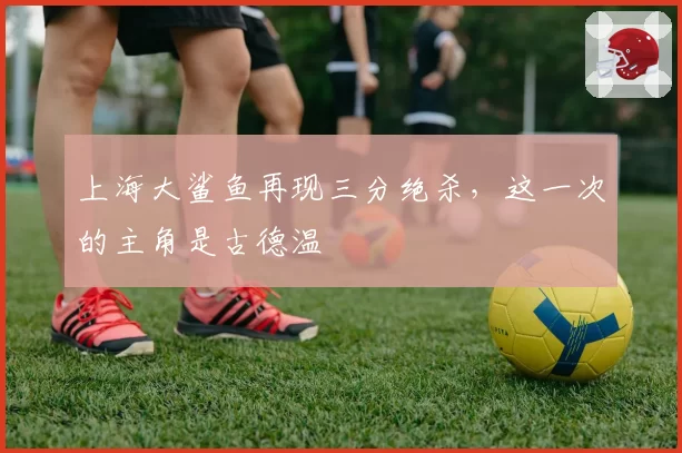 上海大鲨鱼再现三分绝杀，这一次的主角是古德温