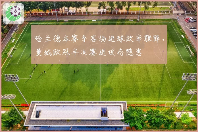 哈兰德本赛季客场进球效率骤降，曼城欧冠半决赛进攻存隐患
