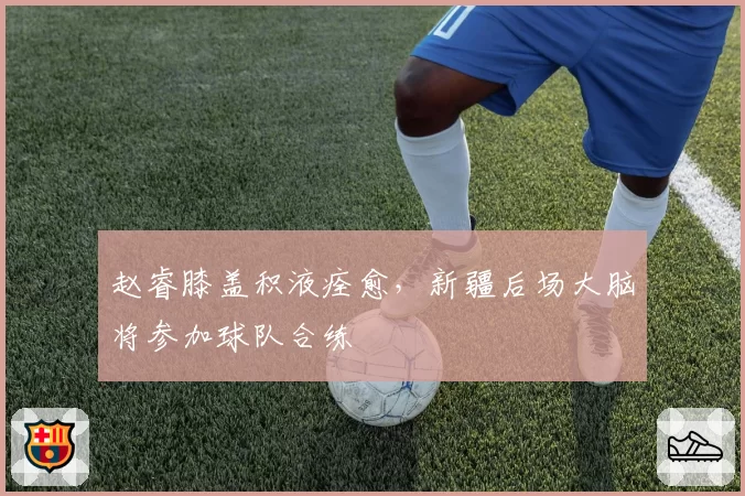赵睿膝盖积液痊愈,新疆后场大脑将参加球队合练