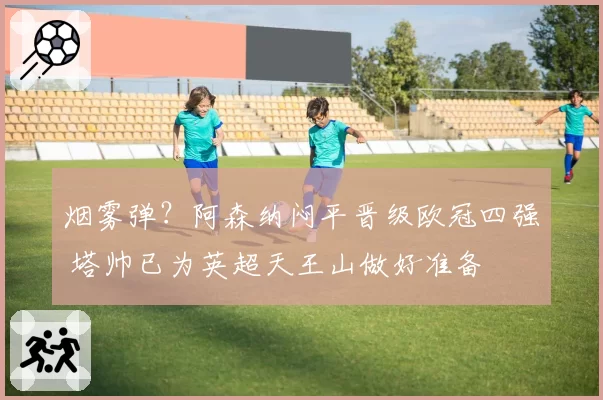 烟雾弹？阿森纳闷平晋级欧冠四强 塔帅已为英超天王山做好准备