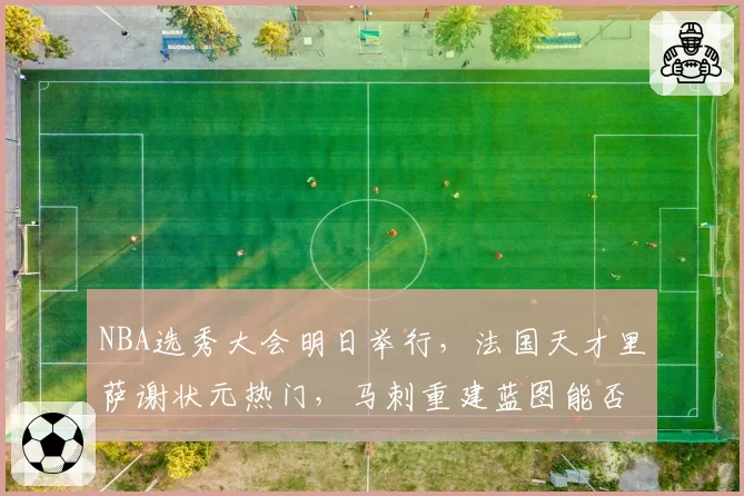 NBA选秀大会明日举行，法国天才里萨谢状元热门，马刺重建蓝图能否押对宝？