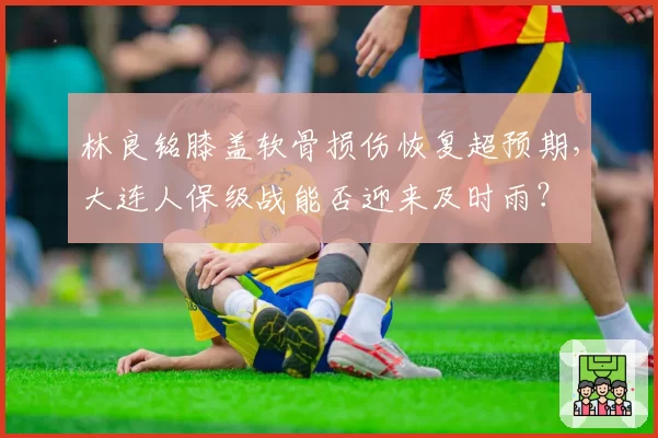 林良铭膝盖软骨损伤恢复超预期，大连人保级战能否迎来及时雨？