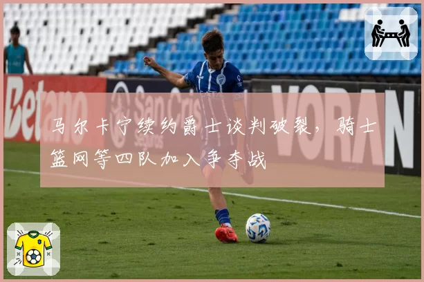 马尔卡宁续约爵士谈判破裂，骑士篮网等四队加入争夺战