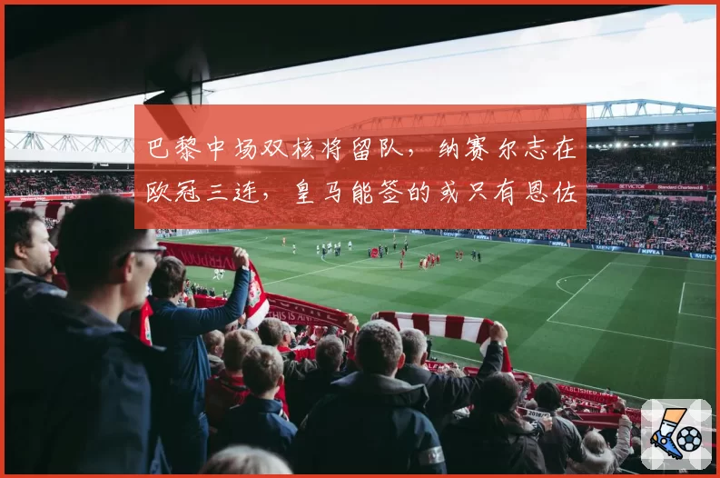 巴黎中场双核将留队,纳赛尔志在欧冠三连,皇马能签的或只有恩佐