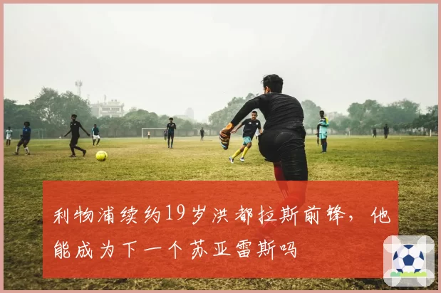 利物浦续约19岁洪都拉斯前锋,他能成为下一个苏亚雷斯吗