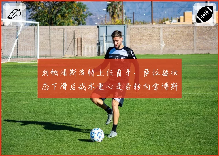 利物浦斯洛特上任首季，萨拉赫状态下滑后战术重心是否转向索博斯洛伊？