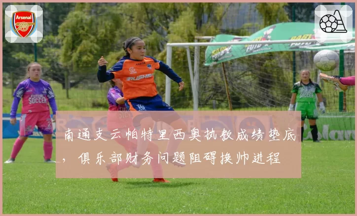 南通支云帕特里西奥执教成绩垫底，俱乐部财务问题阻碍换帅进程