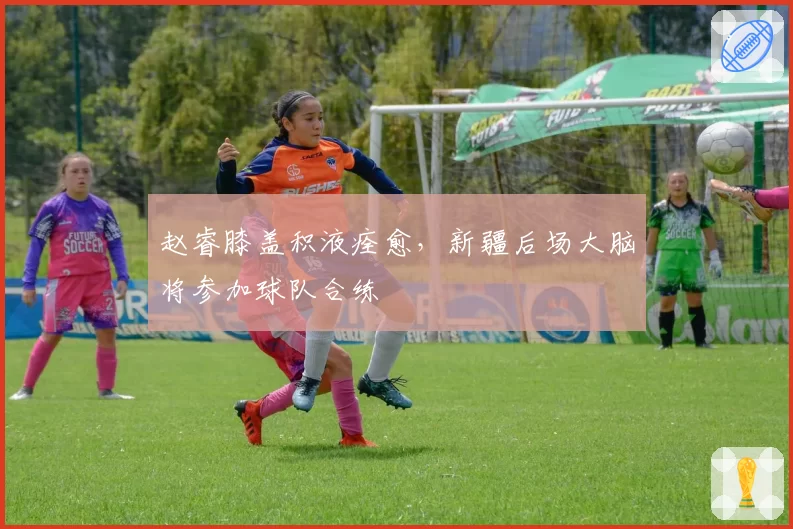 赵睿膝盖积液痊愈,新疆后场大脑将参加球队合练