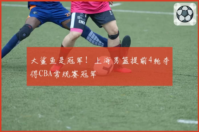 大鲨鱼是冠军！上海男篮提前4轮夺得CBA常规赛冠军