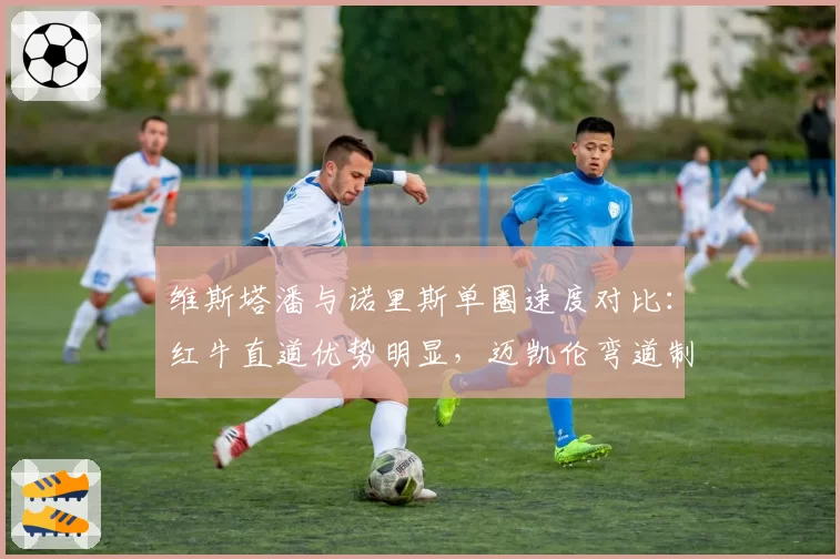 维斯塔潘与诺里斯单圈速度对比：红牛直道优势明显，迈凯伦弯道制胜
