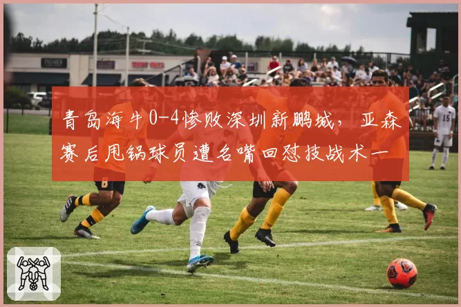 青岛海牛0-4惨败深圳新鹏城,亚森赛后甩锅球员遭名嘴回怼技战术一无是处
