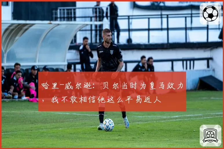 哈里-威尔逊：贝尔当时为皇马效力，我不敢相信他这么平易近人