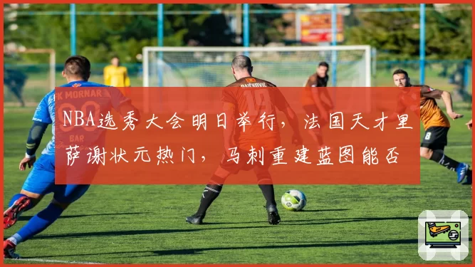 NBA选秀大会明日举行，法国天才里萨谢状元热门，马刺重建蓝图能否押对宝？