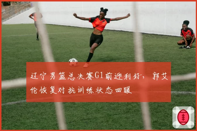 辽宁男篮总决赛G1前迎利好，郭艾伦恢复对抗训练状态回暖