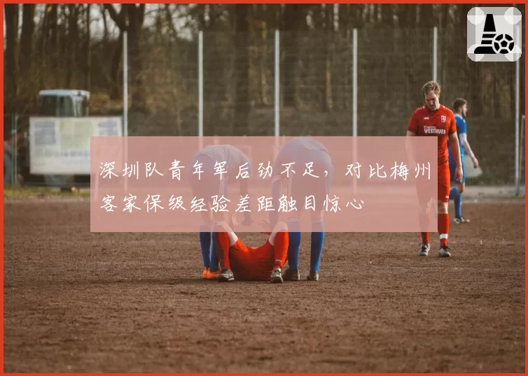 深圳队青年军后劲不足，对比梅州客家保级经验差距触目惊心